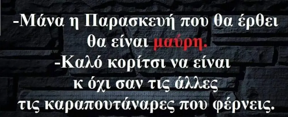 -Μάνα Παρασκευή που θα έρθει θα είναι -Καλό κορίτσι να είναι όχι σαν τίς άλλες τις καραπουτάναρες που φέρνεις.