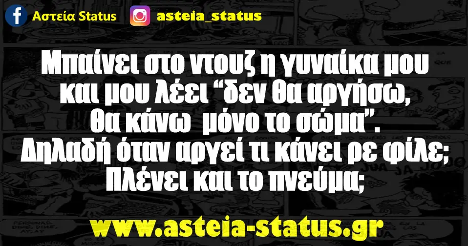 Μπαίνει στο ντουζ η γυναίκα μου και μου λέει "δεν θα αργήσω, θα κάνω μόνο το σώμα" . Δηλαδή όταν αργεί τι κάνει ρε φίλε; Πλένει και το πνεύμα;
