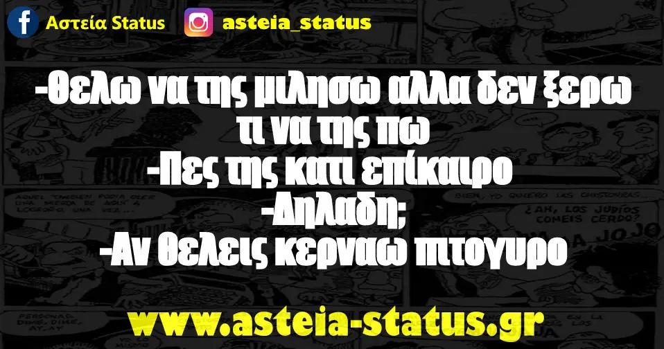 -Θελω να της μιλησω αλλα δεν ξερω τι να της πω -Πες της κατι επίκαιρο -Δηλαδη; -Αν θελεις κερναω πιτογυρο