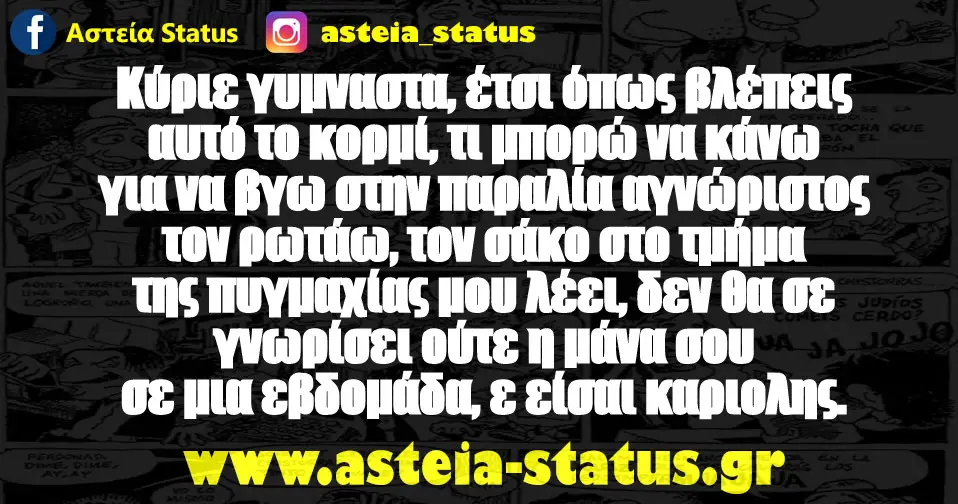 Κύριε γυμναστα, έτσι όπως βλέπεις αυτό το κορμί, τι μπορώ να κάνω για να βγω στην παραλία αγνώριστος τον ρωτάω, τον σάκο στο τμήμα της πυγμαχίας μου λέει, δεν θα…