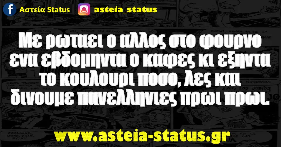 Με ρωταει ο αλλος στο φουρνο ενα εβδομηντα ο καφες κι εξηντα το κουλουρι ποσο, λες και δινουμε πανελληνιες πρωι πρωι.