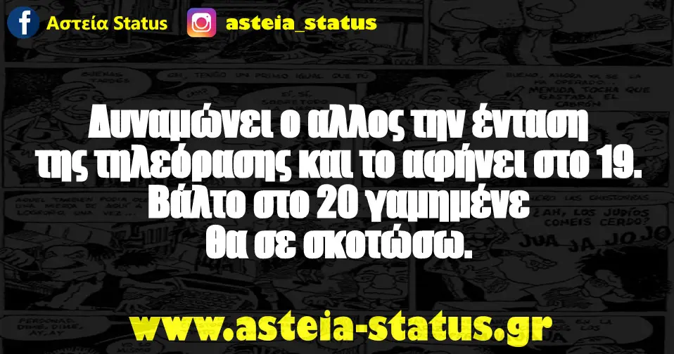 Δυναμώνει ο αλλος την ένταση της τηλεόρασης και το αφήνει στο 19. Βάλτο στο 20 γαμημένε θα σε σκοτώσω.